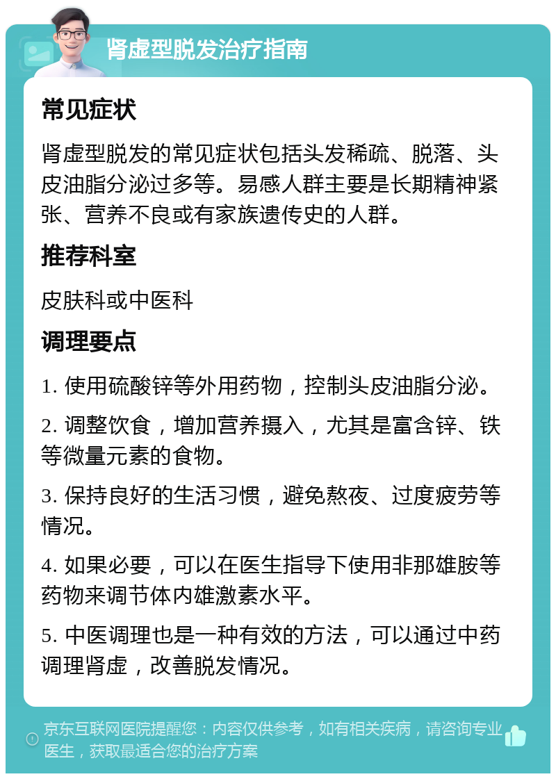 肾虚型脱发治疗指南 常见症状 肾虚型脱发的常见症状包括头发稀疏、脱落、头皮油脂分泌过多等。易感人群主要是长期精神紧张、营养不良或有家族遗传史的人群。 推荐科室 皮肤科或中医科 调理要点 1. 使用硫酸锌等外用药物，控制头皮油脂分泌。 2. 调整饮食，增加营养摄入，尤其是富含锌、铁等微量元素的食物。 3. 保持良好的生活习惯，避免熬夜、过度疲劳等情况。 4. 如果必要，可以在医生指导下使用非那雄胺等药物来调节体内雄激素水平。 5. 中医调理也是一种有效的方法，可以通过中药调理肾虚，改善脱发情况。