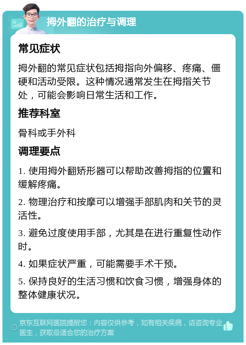 拇外翻的治疗与调理 常见症状 拇外翻的常见症状包括拇指向外偏移、疼痛、僵硬和活动受限。这种情况通常发生在拇指关节处，可能会影响日常生活和工作。 推荐科室 骨科或手外科 调理要点 1. 使用拇外翻矫形器可以帮助改善拇指的位置和缓解疼痛。 2. 物理治疗和按摩可以增强手部肌肉和关节的灵活性。 3. 避免过度使用手部，尤其是在进行重复性动作时。 4. 如果症状严重，可能需要手术干预。 5. 保持良好的生活习惯和饮食习惯，增强身体的整体健康状况。