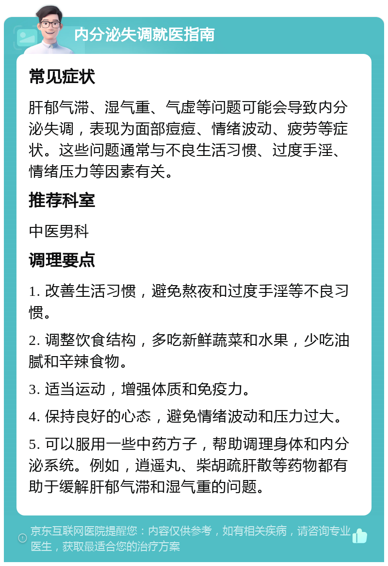 内分泌失调就医指南 常见症状 肝郁气滞、湿气重、气虚等问题可能会导致内分泌失调，表现为面部痘痘、情绪波动、疲劳等症状。这些问题通常与不良生活习惯、过度手淫、情绪压力等因素有关。 推荐科室 中医男科 调理要点 1. 改善生活习惯，避免熬夜和过度手淫等不良习惯。 2. 调整饮食结构，多吃新鲜蔬菜和水果，少吃油腻和辛辣食物。 3. 适当运动，增强体质和免疫力。 4. 保持良好的心态，避免情绪波动和压力过大。 5. 可以服用一些中药方子，帮助调理身体和内分泌系统。例如，逍遥丸、柴胡疏肝散等药物都有助于缓解肝郁气滞和湿气重的问题。