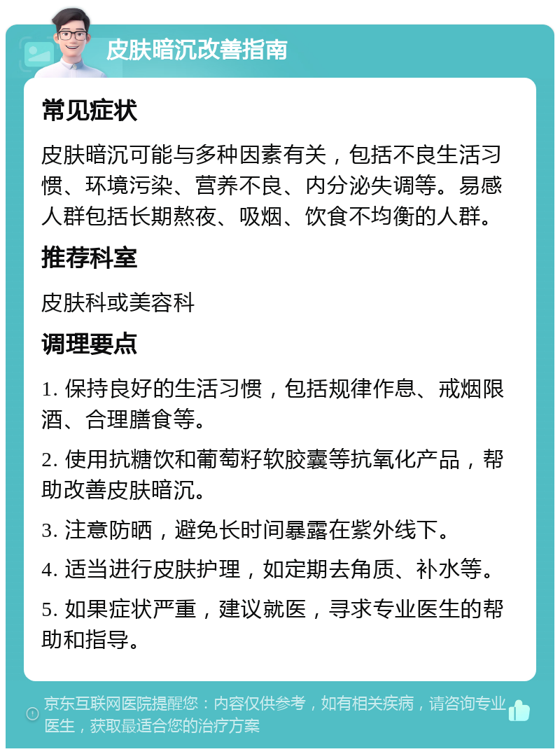 皮肤暗沉改善指南 常见症状 皮肤暗沉可能与多种因素有关，包括不良生活习惯、环境污染、营养不良、内分泌失调等。易感人群包括长期熬夜、吸烟、饮食不均衡的人群。 推荐科室 皮肤科或美容科 调理要点 1. 保持良好的生活习惯，包括规律作息、戒烟限酒、合理膳食等。 2. 使用抗糖饮和葡萄籽软胶囊等抗氧化产品，帮助改善皮肤暗沉。 3. 注意防晒，避免长时间暴露在紫外线下。 4. 适当进行皮肤护理，如定期去角质、补水等。 5. 如果症状严重，建议就医，寻求专业医生的帮助和指导。