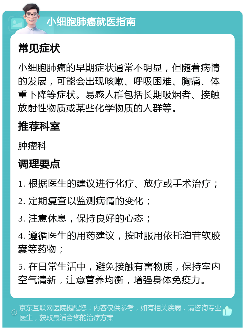 小细胞肺癌就医指南 常见症状 小细胞肺癌的早期症状通常不明显，但随着病情的发展，可能会出现咳嗽、呼吸困难、胸痛、体重下降等症状。易感人群包括长期吸烟者、接触放射性物质或某些化学物质的人群等。 推荐科室 肿瘤科 调理要点 1. 根据医生的建议进行化疗、放疗或手术治疗； 2. 定期复查以监测病情的变化； 3. 注意休息，保持良好的心态； 4. 遵循医生的用药建议，按时服用依托泊苷软胶囊等药物； 5. 在日常生活中，避免接触有害物质，保持室内空气清新，注意营养均衡，增强身体免疫力。