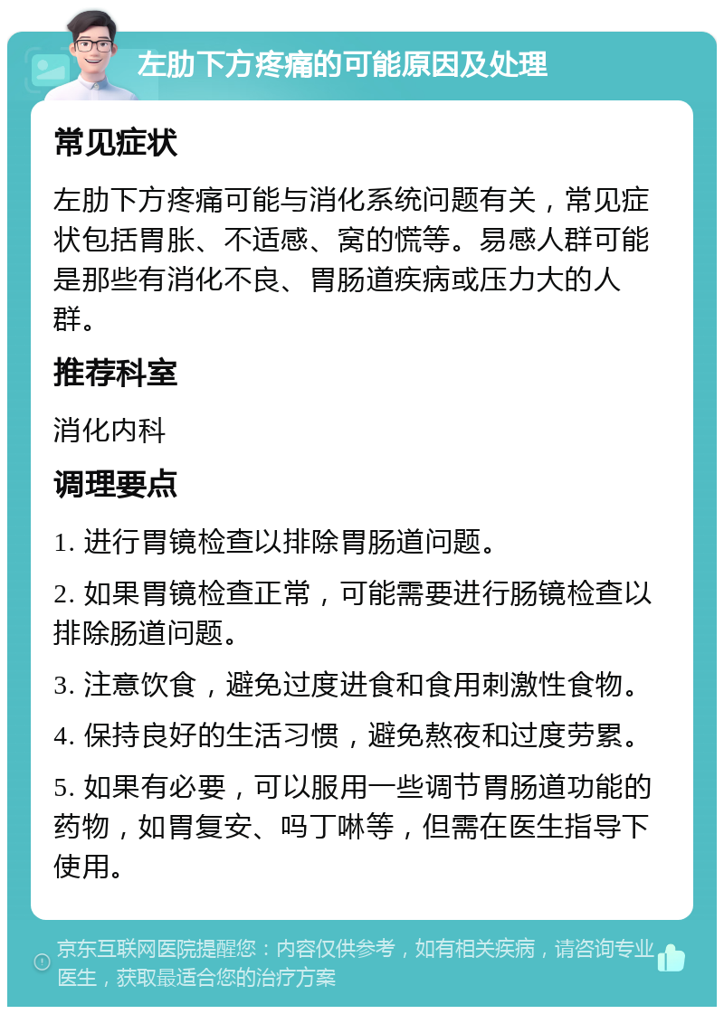 左肋下方疼痛的可能原因及处理 常见症状 左肋下方疼痛可能与消化系统问题有关，常见症状包括胃胀、不适感、窝的慌等。易感人群可能是那些有消化不良、胃肠道疾病或压力大的人群。 推荐科室 消化内科 调理要点 1. 进行胃镜检查以排除胃肠道问题。 2. 如果胃镜检查正常，可能需要进行肠镜检查以排除肠道问题。 3. 注意饮食，避免过度进食和食用刺激性食物。 4. 保持良好的生活习惯，避免熬夜和过度劳累。 5. 如果有必要，可以服用一些调节胃肠道功能的药物，如胃复安、吗丁啉等，但需在医生指导下使用。