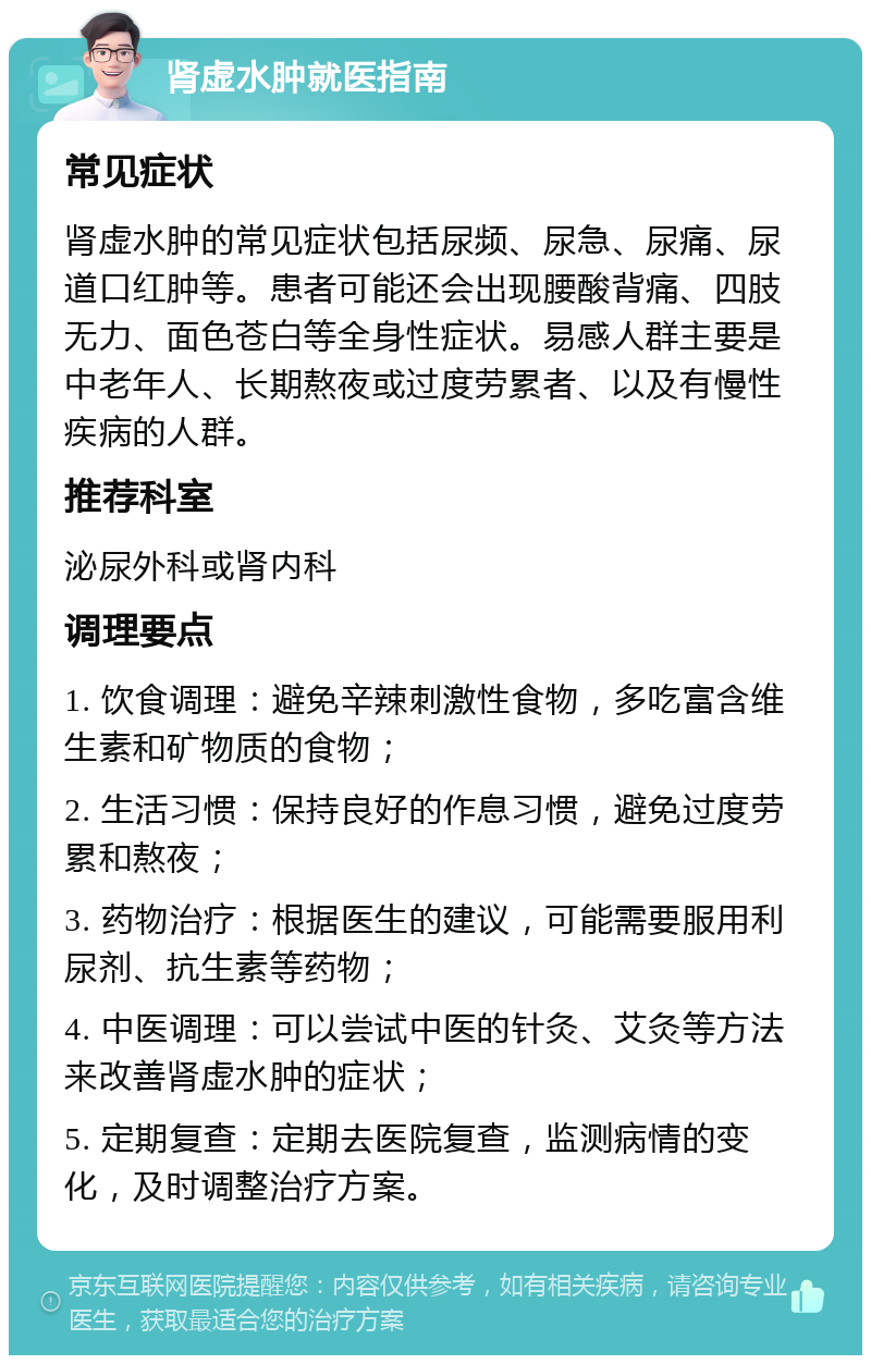 肾虚水肿就医指南 常见症状 肾虚水肿的常见症状包括尿频、尿急、尿痛、尿道口红肿等。患者可能还会出现腰酸背痛、四肢无力、面色苍白等全身性症状。易感人群主要是中老年人、长期熬夜或过度劳累者、以及有慢性疾病的人群。 推荐科室 泌尿外科或肾内科 调理要点 1. 饮食调理：避免辛辣刺激性食物，多吃富含维生素和矿物质的食物； 2. 生活习惯：保持良好的作息习惯，避免过度劳累和熬夜； 3. 药物治疗：根据医生的建议，可能需要服用利尿剂、抗生素等药物； 4. 中医调理：可以尝试中医的针灸、艾灸等方法来改善肾虚水肿的症状； 5. 定期复查：定期去医院复查，监测病情的变化，及时调整治疗方案。