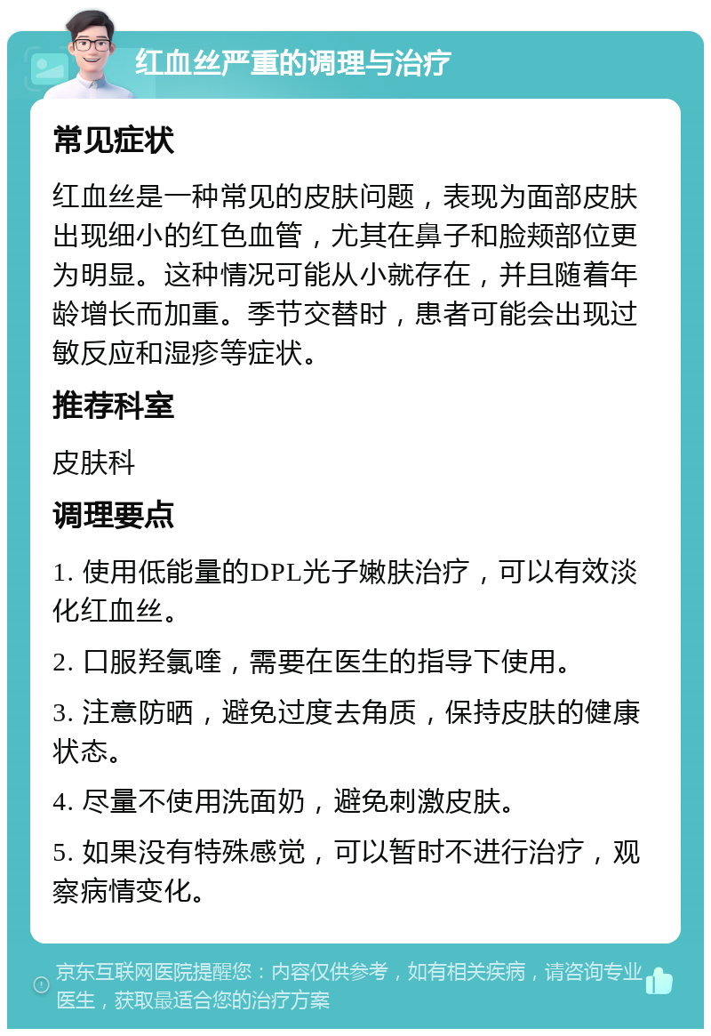 红血丝严重的调理与治疗 常见症状 红血丝是一种常见的皮肤问题，表现为面部皮肤出现细小的红色血管，尤其在鼻子和脸颊部位更为明显。这种情况可能从小就存在，并且随着年龄增长而加重。季节交替时，患者可能会出现过敏反应和湿疹等症状。 推荐科室 皮肤科 调理要点 1. 使用低能量的DPL光子嫩肤治疗，可以有效淡化红血丝。 2. 口服羟氯喹，需要在医生的指导下使用。 3. 注意防晒，避免过度去角质，保持皮肤的健康状态。 4. 尽量不使用洗面奶，避免刺激皮肤。 5. 如果没有特殊感觉，可以暂时不进行治疗，观察病情变化。