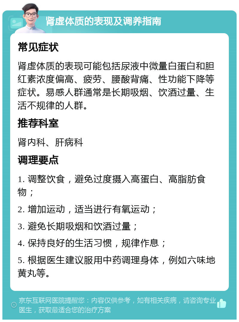 肾虚体质的表现及调养指南 常见症状 肾虚体质的表现可能包括尿液中微量白蛋白和胆红素浓度偏高、疲劳、腰酸背痛、性功能下降等症状。易感人群通常是长期吸烟、饮酒过量、生活不规律的人群。 推荐科室 肾内科、肝病科 调理要点 1. 调整饮食，避免过度摄入高蛋白、高脂肪食物； 2. 增加运动，适当进行有氧运动； 3. 避免长期吸烟和饮酒过量； 4. 保持良好的生活习惯，规律作息； 5. 根据医生建议服用中药调理身体，例如六味地黄丸等。