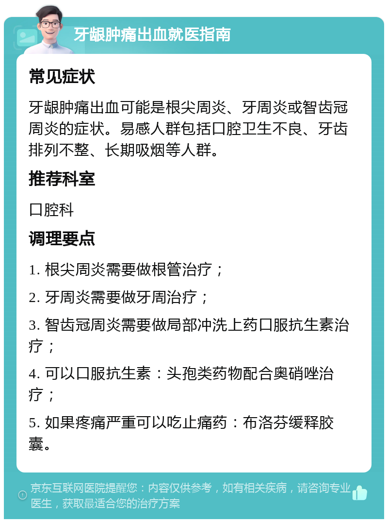 牙龈肿痛出血就医指南 常见症状 牙龈肿痛出血可能是根尖周炎、牙周炎或智齿冠周炎的症状。易感人群包括口腔卫生不良、牙齿排列不整、长期吸烟等人群。 推荐科室 口腔科 调理要点 1. 根尖周炎需要做根管治疗； 2. 牙周炎需要做牙周治疗； 3. 智齿冠周炎需要做局部冲洗上药口服抗生素治疗； 4. 可以口服抗生素：头孢类药物配合奥硝唑治疗； 5. 如果疼痛严重可以吃止痛药：布洛芬缓释胶囊。