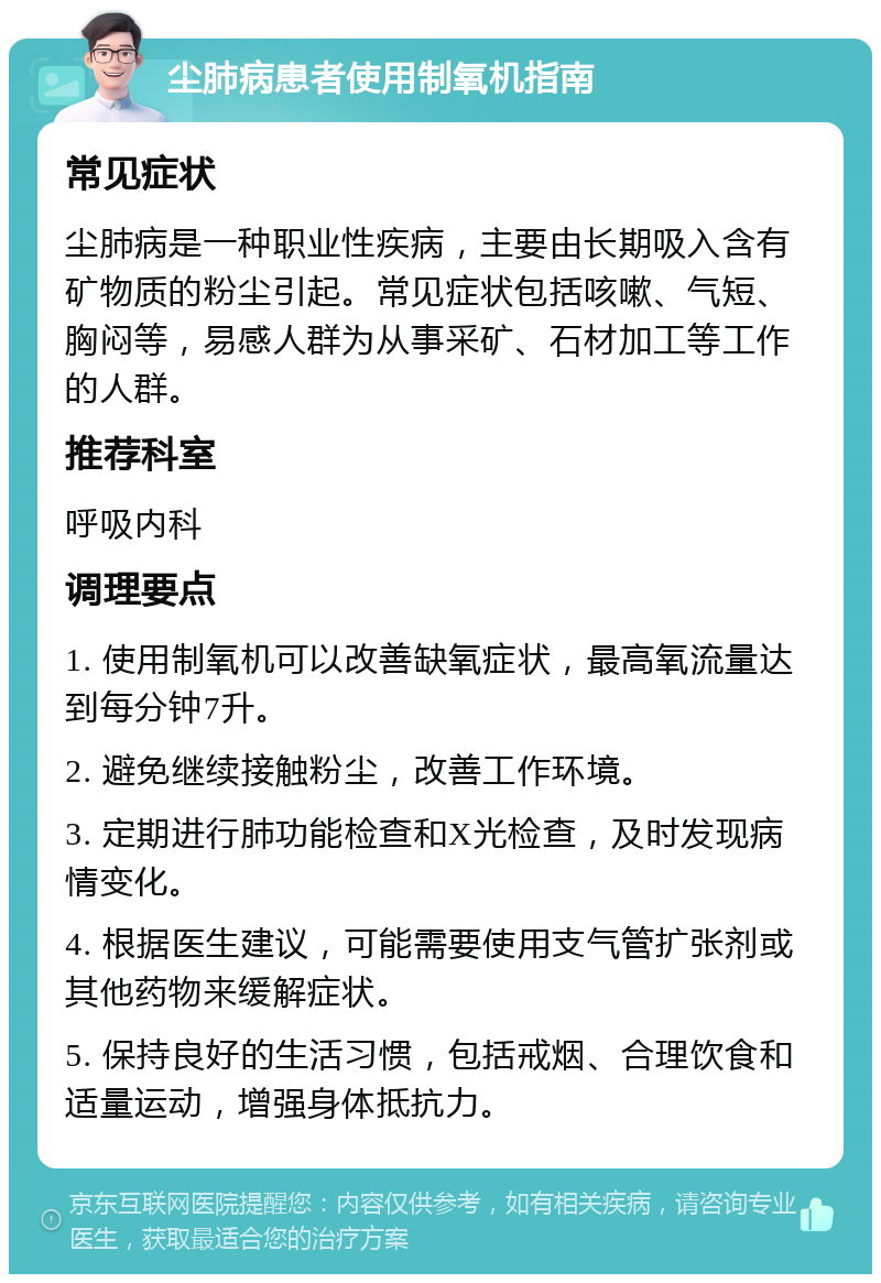 尘肺病患者使用制氧机指南 常见症状 尘肺病是一种职业性疾病，主要由长期吸入含有矿物质的粉尘引起。常见症状包括咳嗽、气短、胸闷等，易感人群为从事采矿、石材加工等工作的人群。 推荐科室 呼吸内科 调理要点 1. 使用制氧机可以改善缺氧症状，最高氧流量达到每分钟7升。 2. 避免继续接触粉尘，改善工作环境。 3. 定期进行肺功能检查和X光检查，及时发现病情变化。 4. 根据医生建议，可能需要使用支气管扩张剂或其他药物来缓解症状。 5. 保持良好的生活习惯，包括戒烟、合理饮食和适量运动，增强身体抵抗力。