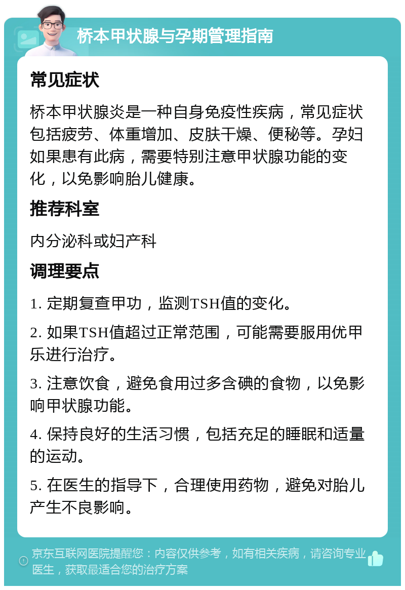 桥本甲状腺与孕期管理指南 常见症状 桥本甲状腺炎是一种自身免疫性疾病，常见症状包括疲劳、体重增加、皮肤干燥、便秘等。孕妇如果患有此病，需要特别注意甲状腺功能的变化，以免影响胎儿健康。 推荐科室 内分泌科或妇产科 调理要点 1. 定期复查甲功，监测TSH值的变化。 2. 如果TSH值超过正常范围，可能需要服用优甲乐进行治疗。 3. 注意饮食，避免食用过多含碘的食物，以免影响甲状腺功能。 4. 保持良好的生活习惯，包括充足的睡眠和适量的运动。 5. 在医生的指导下，合理使用药物，避免对胎儿产生不良影响。