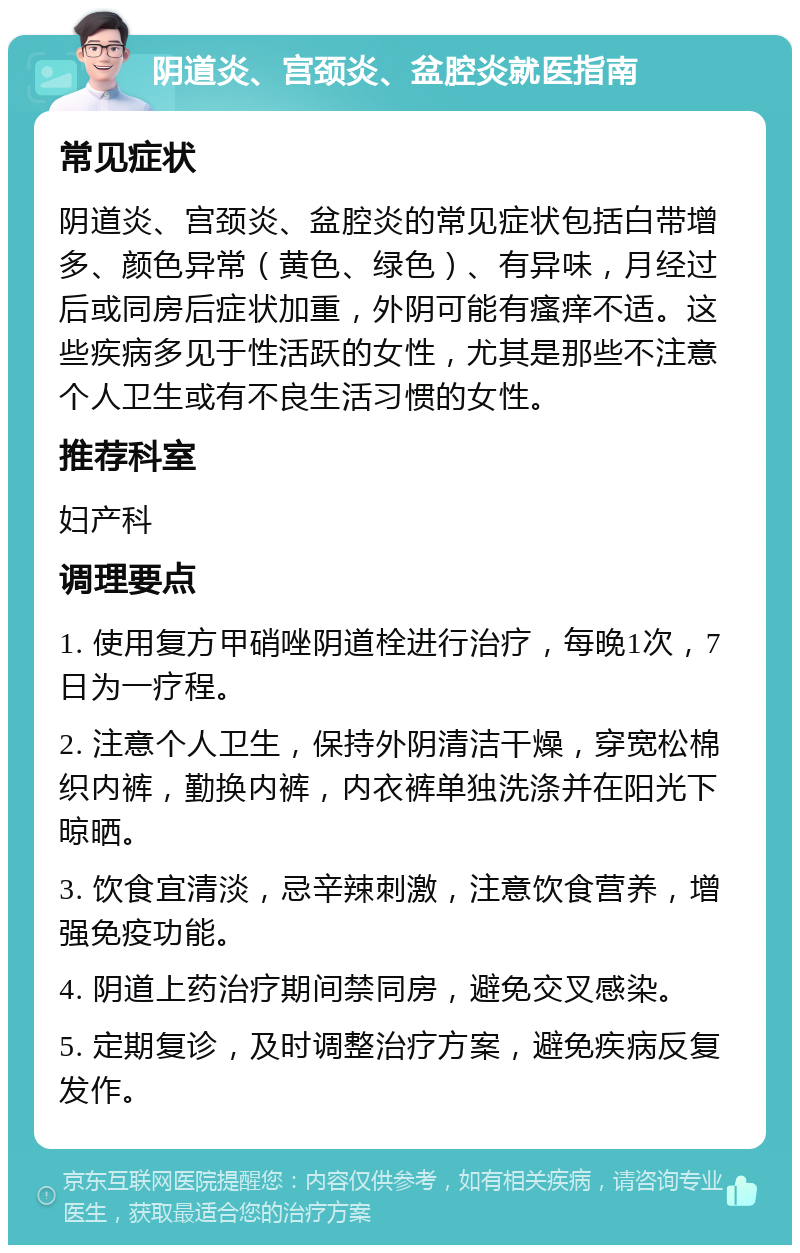 阴道炎、宫颈炎、盆腔炎就医指南 常见症状 阴道炎、宫颈炎、盆腔炎的常见症状包括白带增多、颜色异常（黄色、绿色）、有异味，月经过后或同房后症状加重，外阴可能有瘙痒不适。这些疾病多见于性活跃的女性，尤其是那些不注意个人卫生或有不良生活习惯的女性。 推荐科室 妇产科 调理要点 1. 使用复方甲硝唑阴道栓进行治疗，每晚1次，7日为一疗程。 2. 注意个人卫生，保持外阴清洁干燥，穿宽松棉织内裤，勤换内裤，内衣裤单独洗涤并在阳光下晾晒。 3. 饮食宜清淡，忌辛辣刺激，注意饮食营养，增强免疫功能。 4. 阴道上药治疗期间禁同房，避免交叉感染。 5. 定期复诊，及时调整治疗方案，避免疾病反复发作。