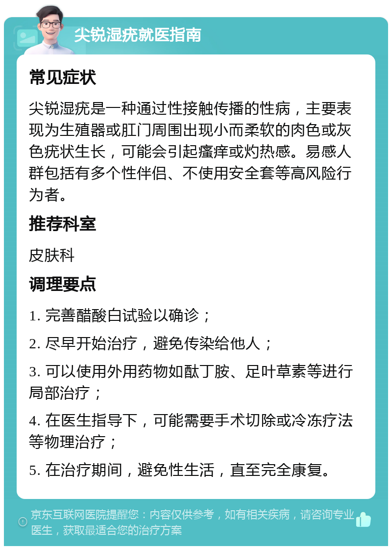 尖锐湿疣就医指南 常见症状 尖锐湿疣是一种通过性接触传播的性病，主要表现为生殖器或肛门周围出现小而柔软的肉色或灰色疣状生长，可能会引起瘙痒或灼热感。易感人群包括有多个性伴侣、不使用安全套等高风险行为者。 推荐科室 皮肤科 调理要点 1. 完善醋酸白试验以确诊； 2. 尽早开始治疗，避免传染给他人； 3. 可以使用外用药物如酞丁胺、足叶草素等进行局部治疗； 4. 在医生指导下，可能需要手术切除或冷冻疗法等物理治疗； 5. 在治疗期间，避免性生活，直至完全康复。