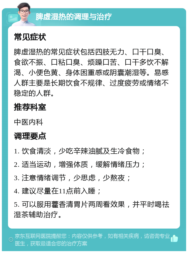 脾虚湿热的调理与治疗 常见症状 脾虚湿热的常见症状包括四肢无力、口干口臭、食欲不振、口粘口臭、烦躁口苦、口干多饮不解渴、小便色黄、身体困重感或阴囊潮湿等。易感人群主要是长期饮食不规律、过度疲劳或情绪不稳定的人群。 推荐科室 中医内科 调理要点 1. 饮食清淡，少吃辛辣油腻及生冷食物； 2. 适当运动，增强体质，缓解情绪压力； 3. 注意情绪调节，少思虑，少熬夜； 4. 建议尽量在11点前入睡； 5. 可以服用藿香清胃片两周看效果，并平时喝祛湿茶辅助治疗。