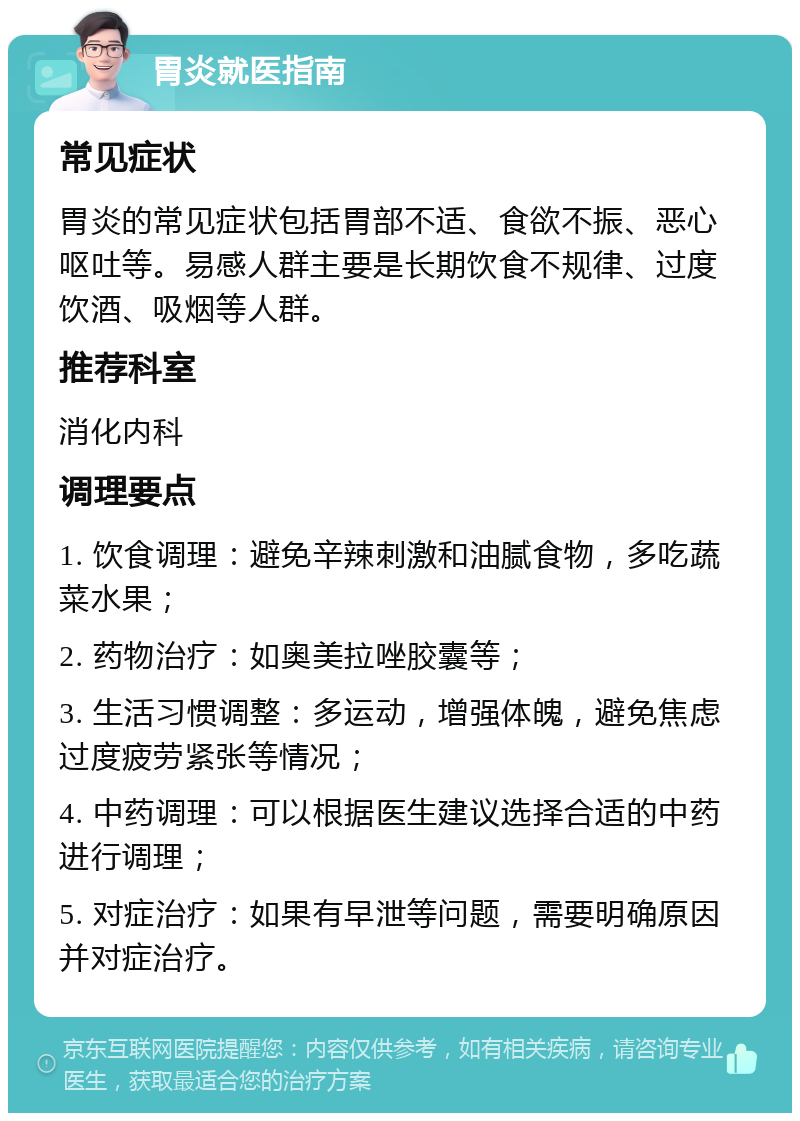 胃炎就医指南 常见症状 胃炎的常见症状包括胃部不适、食欲不振、恶心呕吐等。易感人群主要是长期饮食不规律、过度饮酒、吸烟等人群。 推荐科室 消化内科 调理要点 1. 饮食调理：避免辛辣刺激和油腻食物，多吃蔬菜水果； 2. 药物治疗：如奥美拉唑胶囊等； 3. 生活习惯调整：多运动，增强体魄，避免焦虑过度疲劳紧张等情况； 4. 中药调理：可以根据医生建议选择合适的中药进行调理； 5. 对症治疗：如果有早泄等问题，需要明确原因并对症治疗。