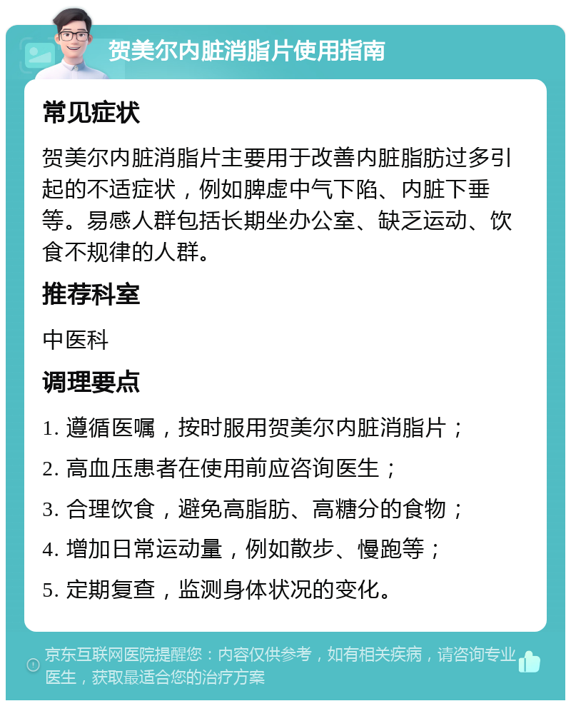 贺美尔内脏消脂片使用指南 常见症状 贺美尔内脏消脂片主要用于改善内脏脂肪过多引起的不适症状，例如脾虚中气下陷、内脏下垂等。易感人群包括长期坐办公室、缺乏运动、饮食不规律的人群。 推荐科室 中医科 调理要点 1. 遵循医嘱，按时服用贺美尔内脏消脂片； 2. 高血压患者在使用前应咨询医生； 3. 合理饮食，避免高脂肪、高糖分的食物； 4. 增加日常运动量，例如散步、慢跑等； 5. 定期复查，监测身体状况的变化。