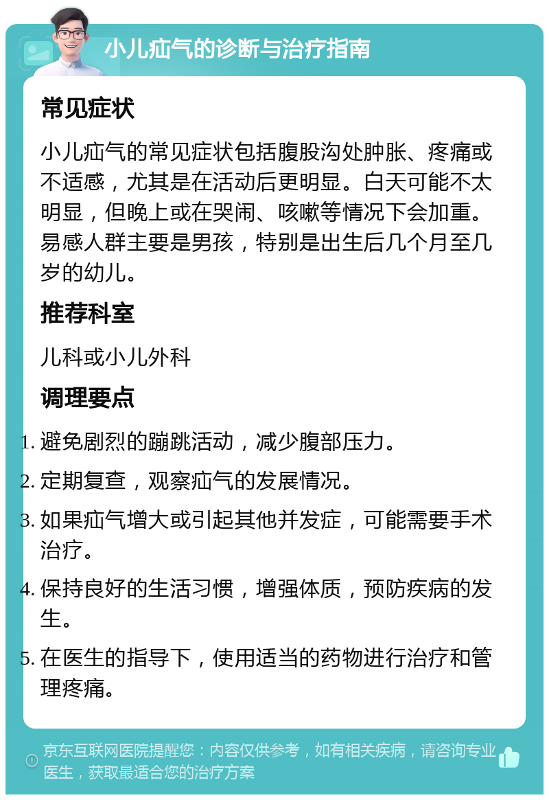 小儿疝气的诊断与治疗指南 常见症状 小儿疝气的常见症状包括腹股沟处肿胀、疼痛或不适感，尤其是在活动后更明显。白天可能不太明显，但晚上或在哭闹、咳嗽等情况下会加重。易感人群主要是男孩，特别是出生后几个月至几岁的幼儿。 推荐科室 儿科或小儿外科 调理要点 避免剧烈的蹦跳活动，减少腹部压力。 定期复查，观察疝气的发展情况。 如果疝气增大或引起其他并发症，可能需要手术治疗。 保持良好的生活习惯，增强体质，预防疾病的发生。 在医生的指导下，使用适当的药物进行治疗和管理疼痛。