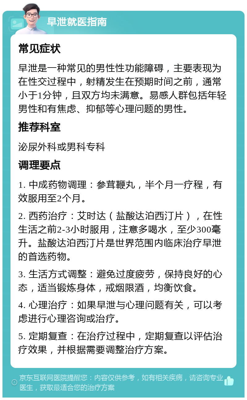 早泄就医指南 常见症状 早泄是一种常见的男性性功能障碍，主要表现为在性交过程中，射精发生在预期时间之前，通常小于1分钟，且双方均未满意。易感人群包括年轻男性和有焦虑、抑郁等心理问题的男性。 推荐科室 泌尿外科或男科专科 调理要点 1. 中成药物调理：参茸鞭丸，半个月一疗程，有效服用至2个月。 2. 西药治疗：艾时达（盐酸达泊西汀片），在性生活之前2-3小时服用，注意多喝水，至少300毫升。盐酸达泊西汀片是世界范围内临床治疗早泄的首选药物。 3. 生活方式调整：避免过度疲劳，保持良好的心态，适当锻炼身体，戒烟限酒，均衡饮食。 4. 心理治疗：如果早泄与心理问题有关，可以考虑进行心理咨询或治疗。 5. 定期复查：在治疗过程中，定期复查以评估治疗效果，并根据需要调整治疗方案。