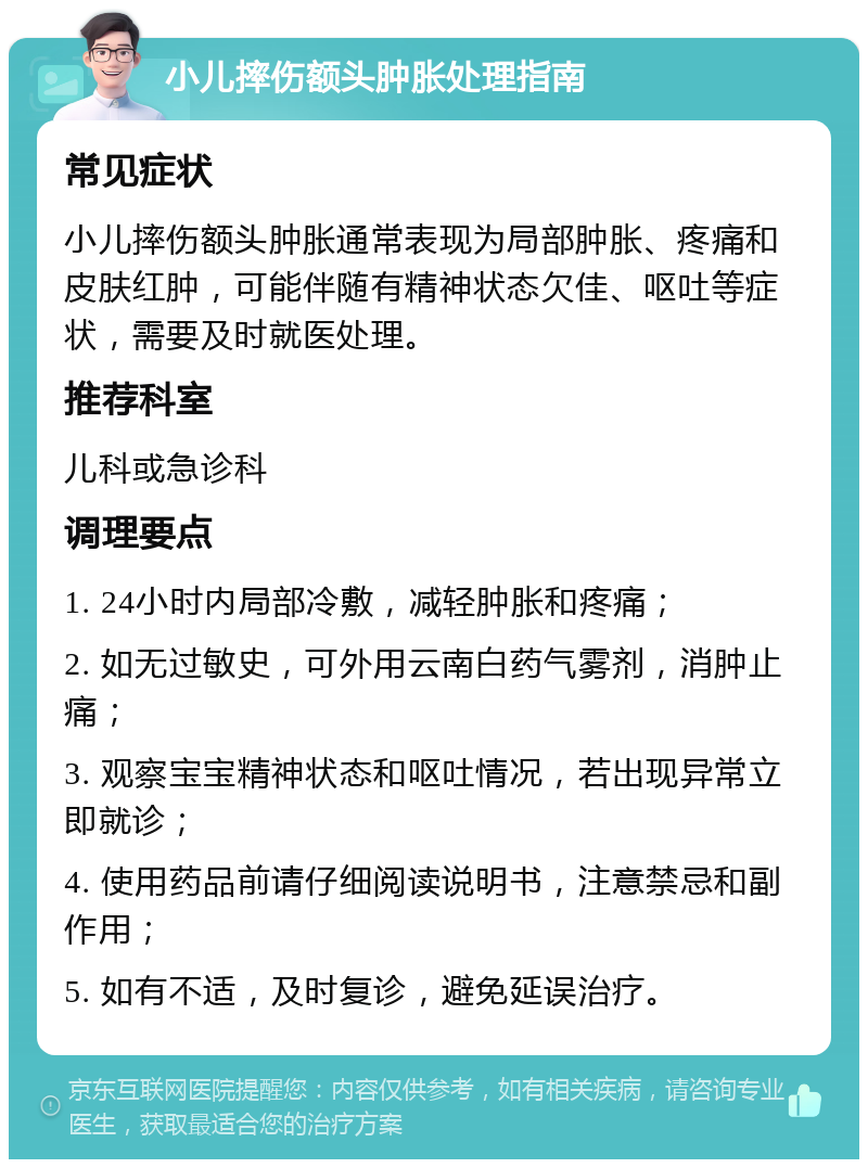 小儿摔伤额头肿胀处理指南 常见症状 小儿摔伤额头肿胀通常表现为局部肿胀、疼痛和皮肤红肿，可能伴随有精神状态欠佳、呕吐等症状，需要及时就医处理。 推荐科室 儿科或急诊科 调理要点 1. 24小时内局部冷敷，减轻肿胀和疼痛； 2. 如无过敏史，可外用云南白药气雾剂，消肿止痛； 3. 观察宝宝精神状态和呕吐情况，若出现异常立即就诊； 4. 使用药品前请仔细阅读说明书，注意禁忌和副作用； 5. 如有不适，及时复诊，避免延误治疗。