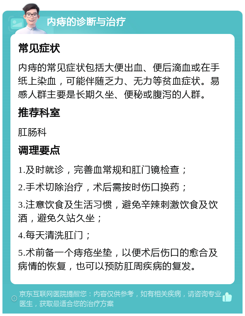 内痔的诊断与治疗 常见症状 内痔的常见症状包括大便出血、便后滴血或在手纸上染血，可能伴随乏力、无力等贫血症状。易感人群主要是长期久坐、便秘或腹泻的人群。 推荐科室 肛肠科 调理要点 1.及时就诊，完善血常规和肛门镜检查； 2.手术切除治疗，术后需按时伤口换药； 3.注意饮食及生活习惯，避免辛辣刺激饮食及饮酒，避免久站久坐； 4.每天清洗肛门； 5.术前备一个痔疮坐垫，以便术后伤口的愈合及病情的恢复，也可以预防肛周疾病的复发。