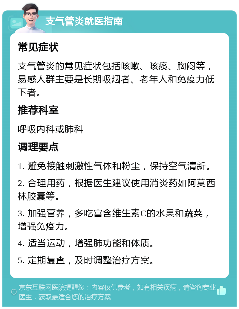 支气管炎就医指南 常见症状 支气管炎的常见症状包括咳嗽、咳痰、胸闷等，易感人群主要是长期吸烟者、老年人和免疫力低下者。 推荐科室 呼吸内科或肺科 调理要点 1. 避免接触刺激性气体和粉尘，保持空气清新。 2. 合理用药，根据医生建议使用消炎药如阿莫西林胶囊等。 3. 加强营养，多吃富含维生素C的水果和蔬菜，增强免疫力。 4. 适当运动，增强肺功能和体质。 5. 定期复查，及时调整治疗方案。