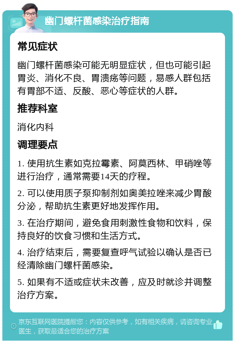 幽门螺杆菌感染治疗指南 常见症状 幽门螺杆菌感染可能无明显症状，但也可能引起胃炎、消化不良、胃溃疡等问题，易感人群包括有胃部不适、反酸、恶心等症状的人群。 推荐科室 消化内科 调理要点 1. 使用抗生素如克拉霉素、阿莫西林、甲硝唑等进行治疗，通常需要14天的疗程。 2. 可以使用质子泵抑制剂如奥美拉唑来减少胃酸分泌，帮助抗生素更好地发挥作用。 3. 在治疗期间，避免食用刺激性食物和饮料，保持良好的饮食习惯和生活方式。 4. 治疗结束后，需要复查呼气试验以确认是否已经清除幽门螺杆菌感染。 5. 如果有不适或症状未改善，应及时就诊并调整治疗方案。