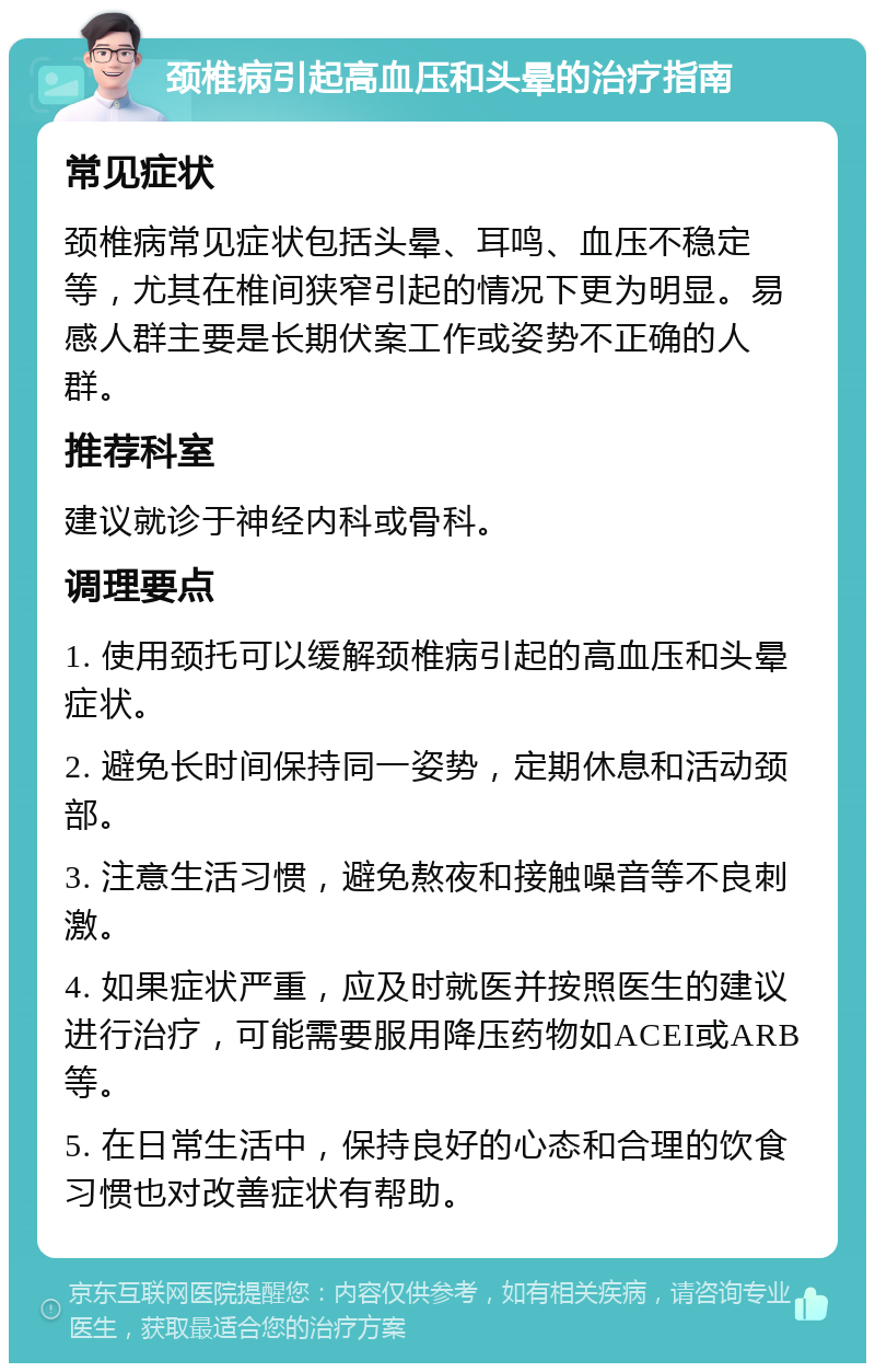 颈椎病引起高血压和头晕的治疗指南 常见症状 颈椎病常见症状包括头晕、耳鸣、血压不稳定等，尤其在椎间狭窄引起的情况下更为明显。易感人群主要是长期伏案工作或姿势不正确的人群。 推荐科室 建议就诊于神经内科或骨科。 调理要点 1. 使用颈托可以缓解颈椎病引起的高血压和头晕症状。 2. 避免长时间保持同一姿势，定期休息和活动颈部。 3. 注意生活习惯，避免熬夜和接触噪音等不良刺激。 4. 如果症状严重，应及时就医并按照医生的建议进行治疗，可能需要服用降压药物如ACEI或ARB等。 5. 在日常生活中，保持良好的心态和合理的饮食习惯也对改善症状有帮助。