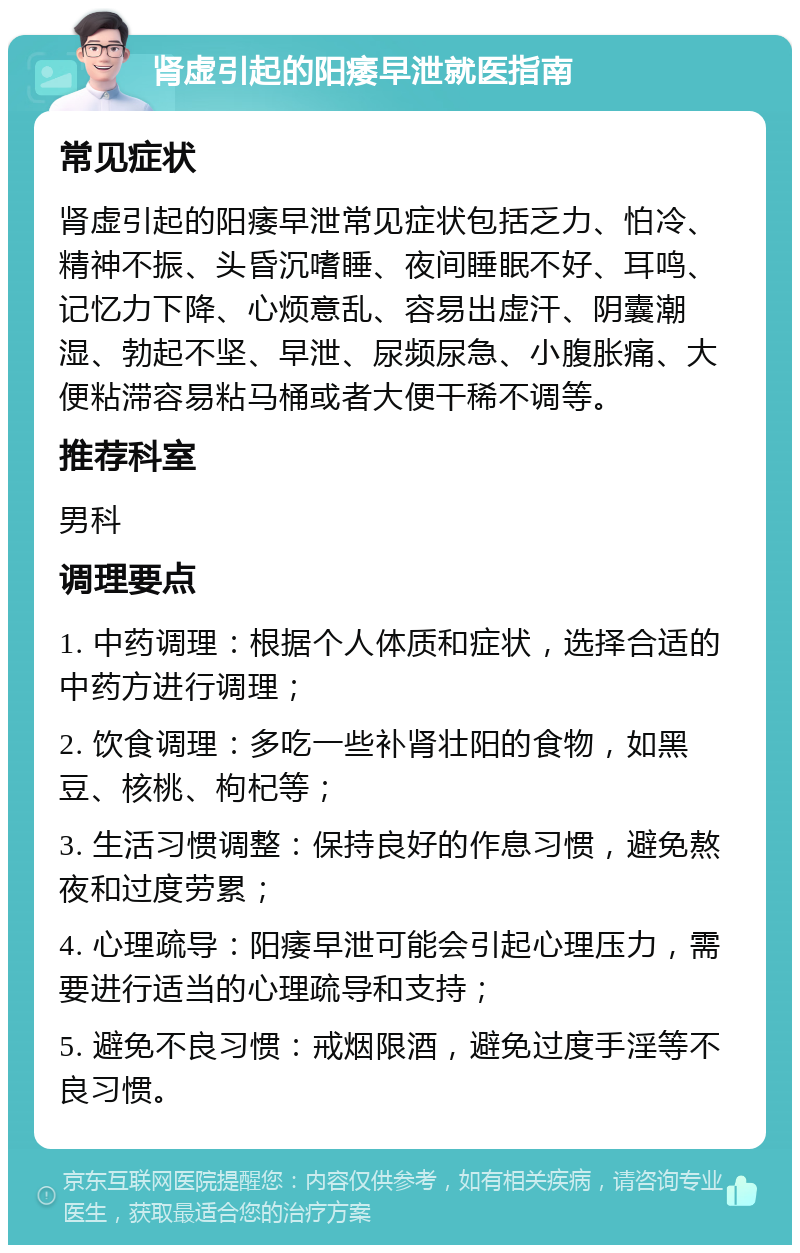 肾虚引起的阳痿早泄就医指南 常见症状 肾虚引起的阳痿早泄常见症状包括乏力、怕冷、精神不振、头昏沉嗜睡、夜间睡眠不好、耳鸣、记忆力下降、心烦意乱、容易出虚汗、阴囊潮湿、勃起不坚、早泄、尿频尿急、小腹胀痛、大便粘滞容易粘马桶或者大便干稀不调等。 推荐科室 男科 调理要点 1. 中药调理：根据个人体质和症状，选择合适的中药方进行调理； 2. 饮食调理：多吃一些补肾壮阳的食物，如黑豆、核桃、枸杞等； 3. 生活习惯调整：保持良好的作息习惯，避免熬夜和过度劳累； 4. 心理疏导：阳痿早泄可能会引起心理压力，需要进行适当的心理疏导和支持； 5. 避免不良习惯：戒烟限酒，避免过度手淫等不良习惯。