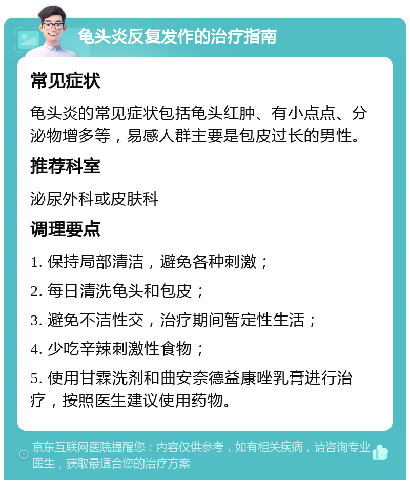 龟头炎反复发作的治疗指南 常见症状 龟头炎的常见症状包括龟头红肿、有小点点、分泌物增多等，易感人群主要是包皮过长的男性。 推荐科室 泌尿外科或皮肤科 调理要点 1. 保持局部清洁，避免各种刺激； 2. 每日清洗龟头和包皮； 3. 避免不洁性交，治疗期间暂定性生活； 4. 少吃辛辣刺激性食物； 5. 使用甘霖洗剂和曲安奈德益康唑乳膏进行治疗，按照医生建议使用药物。