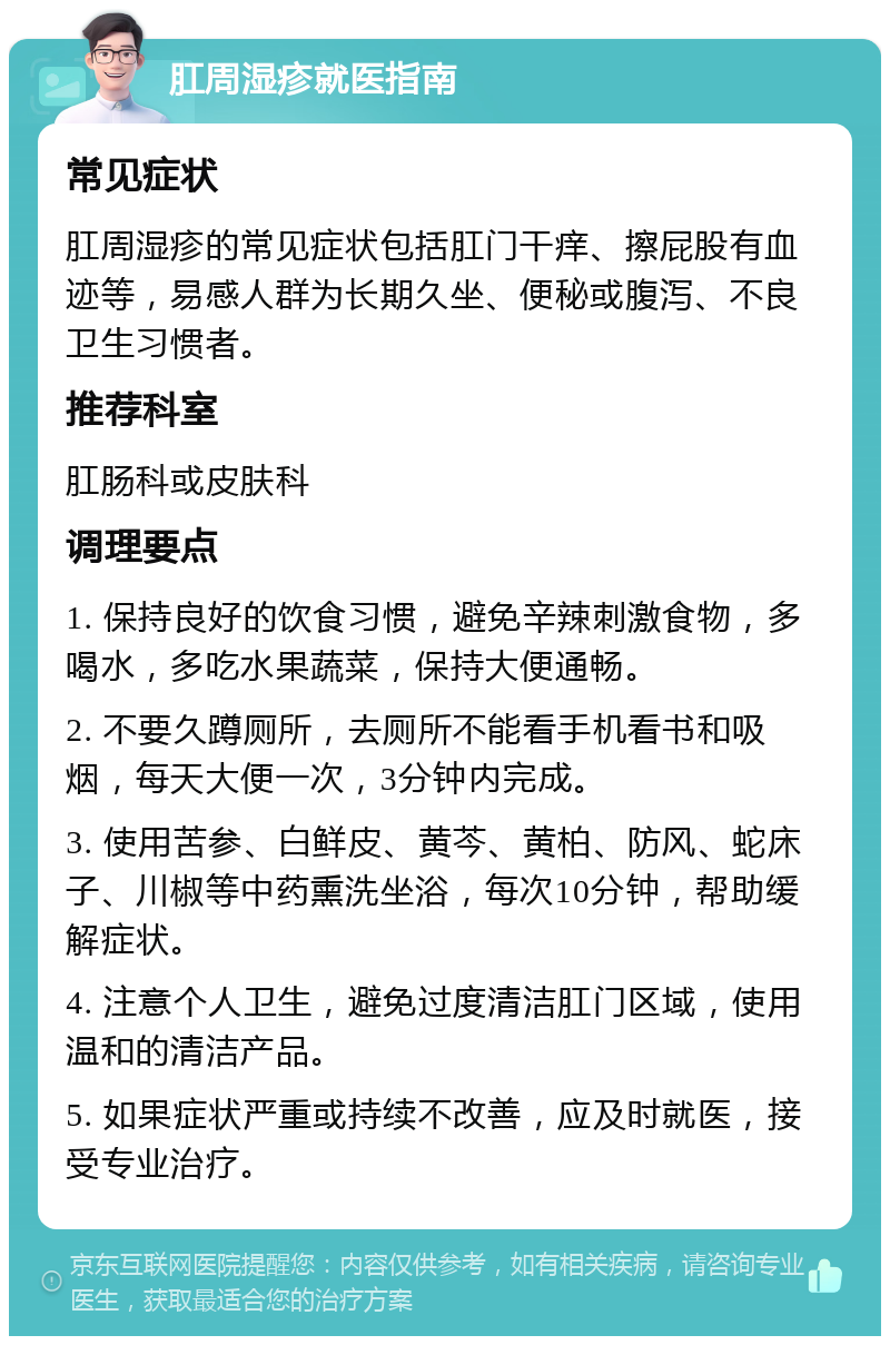 肛周湿疹就医指南 常见症状 肛周湿疹的常见症状包括肛门干痒、擦屁股有血迹等，易感人群为长期久坐、便秘或腹泻、不良卫生习惯者。 推荐科室 肛肠科或皮肤科 调理要点 1. 保持良好的饮食习惯，避免辛辣刺激食物，多喝水，多吃水果蔬菜，保持大便通畅。 2. 不要久蹲厕所，去厕所不能看手机看书和吸烟，每天大便一次，3分钟内完成。 3. 使用苦参、白鲜皮、黄芩、黄柏、防风、蛇床子、川椒等中药熏洗坐浴，每次10分钟，帮助缓解症状。 4. 注意个人卫生，避免过度清洁肛门区域，使用温和的清洁产品。 5. 如果症状严重或持续不改善，应及时就医，接受专业治疗。