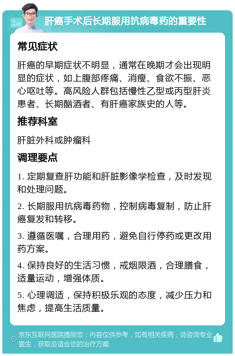 肝癌手术后长期服用抗病毒药的重要性 常见症状 肝癌的早期症状不明显，通常在晚期才会出现明显的症状，如上腹部疼痛、消瘦、食欲不振、恶心呕吐等。高风险人群包括慢性乙型或丙型肝炎患者、长期酗酒者、有肝癌家族史的人等。 推荐科室 肝脏外科或肿瘤科 调理要点 1. 定期复查肝功能和肝脏影像学检查，及时发现和处理问题。 2. 长期服用抗病毒药物，控制病毒复制，防止肝癌复发和转移。 3. 遵循医嘱，合理用药，避免自行停药或更改用药方案。 4. 保持良好的生活习惯，戒烟限酒，合理膳食，适量运动，增强体质。 5. 心理调适，保持积极乐观的态度，减少压力和焦虑，提高生活质量。