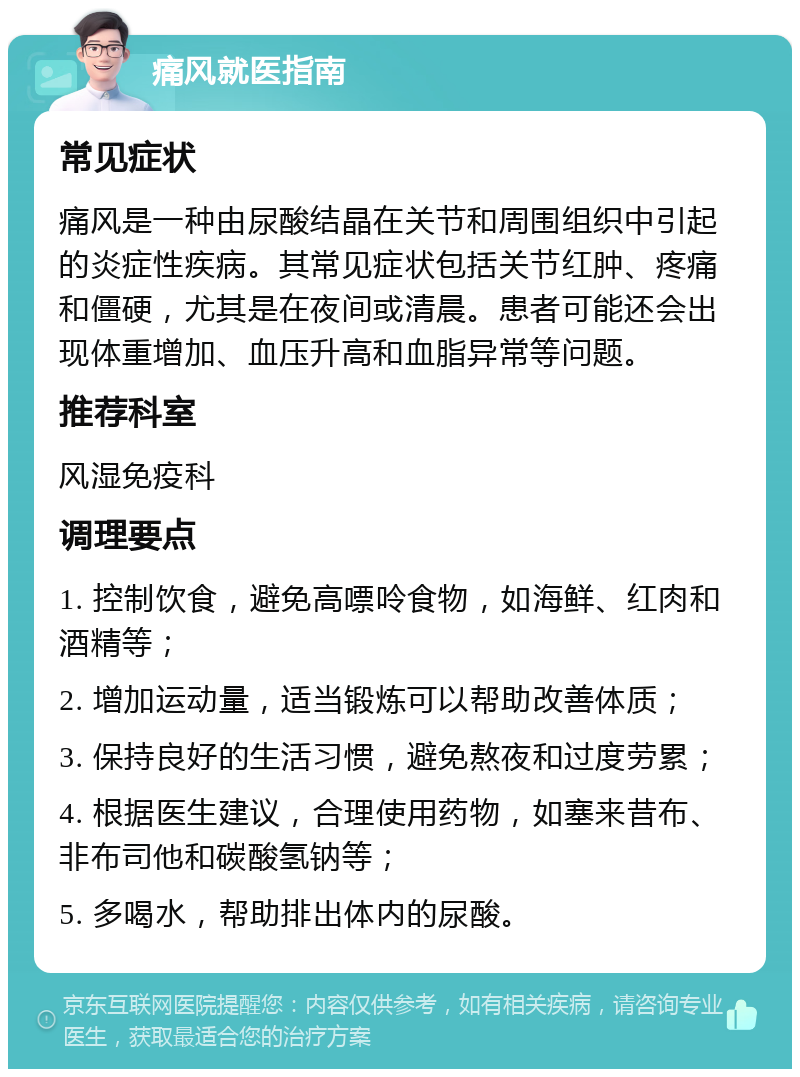 痛风就医指南 常见症状 痛风是一种由尿酸结晶在关节和周围组织中引起的炎症性疾病。其常见症状包括关节红肿、疼痛和僵硬，尤其是在夜间或清晨。患者可能还会出现体重增加、血压升高和血脂异常等问题。 推荐科室 风湿免疫科 调理要点 1. 控制饮食，避免高嘌呤食物，如海鲜、红肉和酒精等； 2. 增加运动量，适当锻炼可以帮助改善体质； 3. 保持良好的生活习惯，避免熬夜和过度劳累； 4. 根据医生建议，合理使用药物，如塞来昔布、非布司他和碳酸氢钠等； 5. 多喝水，帮助排出体内的尿酸。