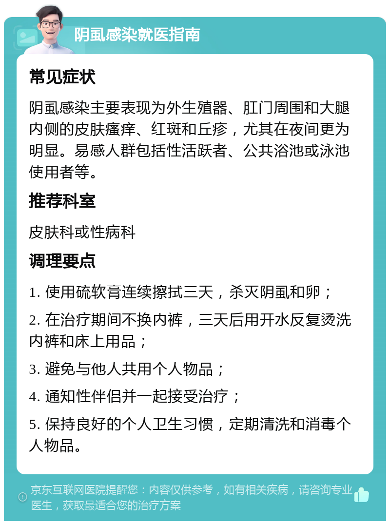 阴虱感染就医指南 常见症状 阴虱感染主要表现为外生殖器、肛门周围和大腿内侧的皮肤瘙痒、红斑和丘疹，尤其在夜间更为明显。易感人群包括性活跃者、公共浴池或泳池使用者等。 推荐科室 皮肤科或性病科 调理要点 1. 使用硫软膏连续擦拭三天，杀灭阴虱和卵； 2. 在治疗期间不换内裤，三天后用开水反复烫洗内裤和床上用品； 3. 避免与他人共用个人物品； 4. 通知性伴侣并一起接受治疗； 5. 保持良好的个人卫生习惯，定期清洗和消毒个人物品。