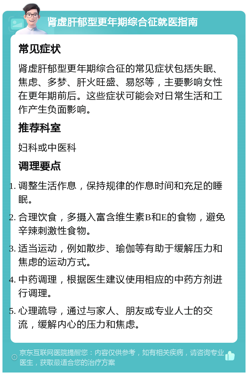 肾虚肝郁型更年期综合征就医指南 常见症状 肾虚肝郁型更年期综合征的常见症状包括失眠、焦虑、多梦、肝火旺盛、易怒等，主要影响女性在更年期前后。这些症状可能会对日常生活和工作产生负面影响。 推荐科室 妇科或中医科 调理要点 调整生活作息，保持规律的作息时间和充足的睡眠。 合理饮食，多摄入富含维生素B和E的食物，避免辛辣刺激性食物。 适当运动，例如散步、瑜伽等有助于缓解压力和焦虑的运动方式。 中药调理，根据医生建议使用相应的中药方剂进行调理。 心理疏导，通过与家人、朋友或专业人士的交流，缓解内心的压力和焦虑。