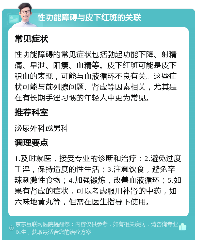 性功能障碍与皮下红斑的关联 常见症状 性功能障碍的常见症状包括勃起功能下降、射精痛、早泄、阳痿、血精等。皮下红斑可能是皮下积血的表现，可能与血液循环不良有关。这些症状可能与前列腺问题、肾虚等因素相关，尤其是在有长期手淫习惯的年轻人中更为常见。 推荐科室 泌尿外科或男科 调理要点 1.及时就医，接受专业的诊断和治疗；2.避免过度手淫，保持适度的性生活；3.注意饮食，避免辛辣刺激性食物；4.加强锻炼，改善血液循环；5.如果有肾虚的症状，可以考虑服用补肾的中药，如六味地黄丸等，但需在医生指导下使用。