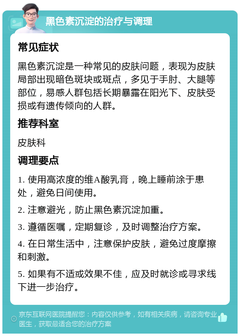 黑色素沉淀的治疗与调理 常见症状 黑色素沉淀是一种常见的皮肤问题，表现为皮肤局部出现暗色斑块或斑点，多见于手肘、大腿等部位，易感人群包括长期暴露在阳光下、皮肤受损或有遗传倾向的人群。 推荐科室 皮肤科 调理要点 1. 使用高浓度的维A酸乳膏，晚上睡前涂于患处，避免日间使用。 2. 注意避光，防止黑色素沉淀加重。 3. 遵循医嘱，定期复诊，及时调整治疗方案。 4. 在日常生活中，注意保护皮肤，避免过度摩擦和刺激。 5. 如果有不适或效果不佳，应及时就诊或寻求线下进一步治疗。