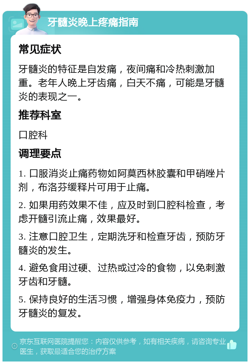 牙髓炎晚上疼痛指南 常见症状 牙髓炎的特征是自发痛，夜间痛和冷热刺激加重。老年人晚上牙齿痛，白天不痛，可能是牙髓炎的表现之一。 推荐科室 口腔科 调理要点 1. 口服消炎止痛药物如阿莫西林胶囊和甲硝唑片剂，布洛芬缓释片可用于止痛。 2. 如果用药效果不佳，应及时到口腔科检查，考虑开髓引流止痛，效果最好。 3. 注意口腔卫生，定期洗牙和检查牙齿，预防牙髓炎的发生。 4. 避免食用过硬、过热或过冷的食物，以免刺激牙齿和牙髓。 5. 保持良好的生活习惯，增强身体免疫力，预防牙髓炎的复发。