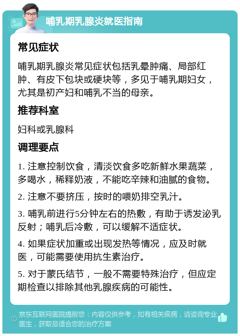 哺乳期乳腺炎就医指南 常见症状 哺乳期乳腺炎常见症状包括乳晕肿痛、局部红肿、有皮下包块或硬块等，多见于哺乳期妇女，尤其是初产妇和哺乳不当的母亲。 推荐科室 妇科或乳腺科 调理要点 1. 注意控制饮食，清淡饮食多吃新鲜水果蔬菜，多喝水，稀释奶液，不能吃辛辣和油腻的食物。 2. 注意不要挤压，按时的喂奶排空乳汁。 3. 哺乳前进行5分钟左右的热敷，有助于诱发泌乳反射；哺乳后冷敷，可以缓解不适症状。 4. 如果症状加重或出现发热等情况，应及时就医，可能需要使用抗生素治疗。 5. 对于蒙氏结节，一般不需要特殊治疗，但应定期检查以排除其他乳腺疾病的可能性。