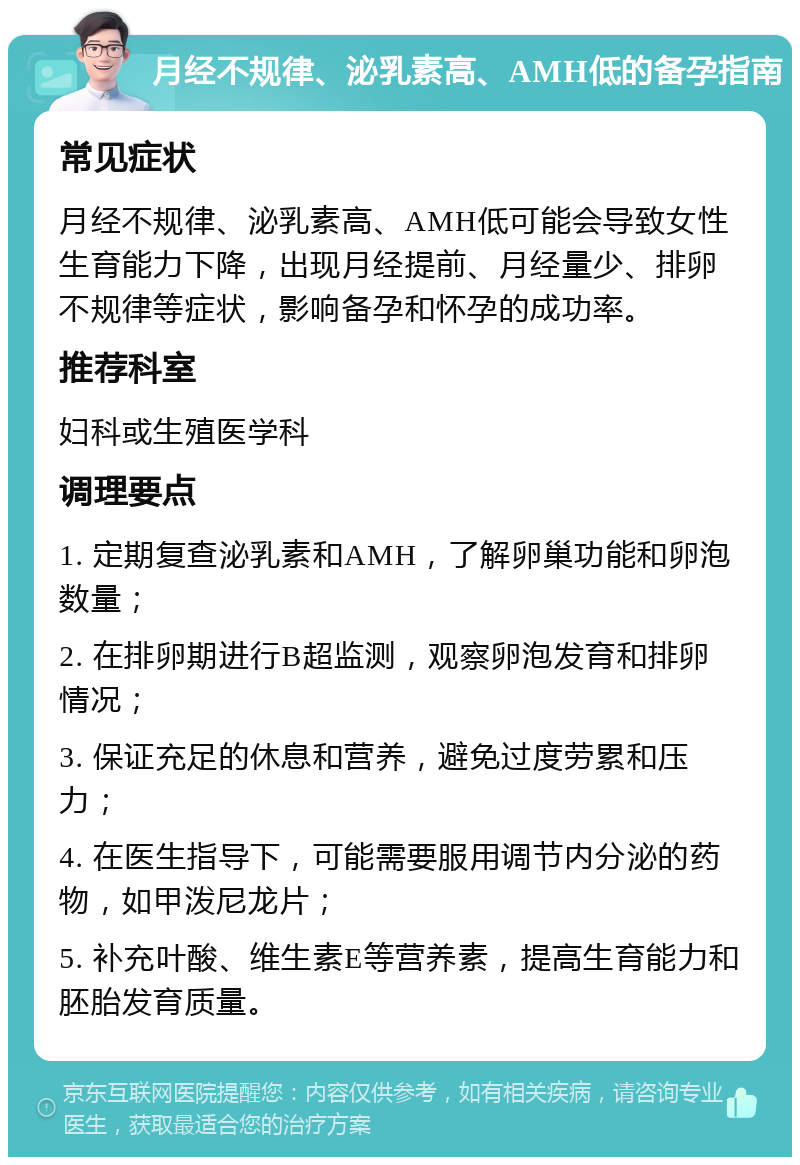 月经不规律、泌乳素高、AMH低的备孕指南 常见症状 月经不规律、泌乳素高、AMH低可能会导致女性生育能力下降，出现月经提前、月经量少、排卵不规律等症状，影响备孕和怀孕的成功率。 推荐科室 妇科或生殖医学科 调理要点 1. 定期复查泌乳素和AMH，了解卵巢功能和卵泡数量； 2. 在排卵期进行B超监测，观察卵泡发育和排卵情况； 3. 保证充足的休息和营养，避免过度劳累和压力； 4. 在医生指导下，可能需要服用调节内分泌的药物，如甲泼尼龙片； 5. 补充叶酸、维生素E等营养素，提高生育能力和胚胎发育质量。