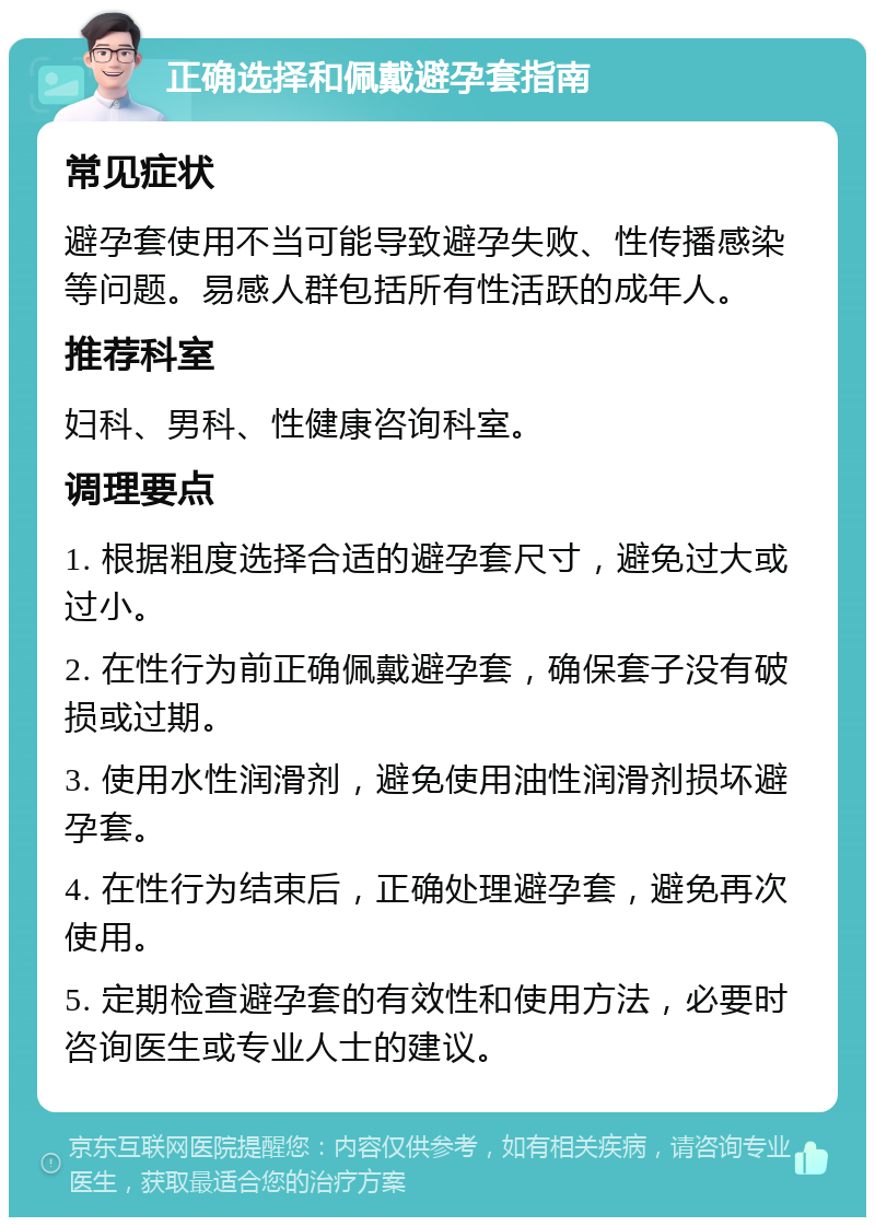 正确选择和佩戴避孕套指南 常见症状 避孕套使用不当可能导致避孕失败、性传播感染等问题。易感人群包括所有性活跃的成年人。 推荐科室 妇科、男科、性健康咨询科室。 调理要点 1. 根据粗度选择合适的避孕套尺寸，避免过大或过小。 2. 在性行为前正确佩戴避孕套，确保套子没有破损或过期。 3. 使用水性润滑剂，避免使用油性润滑剂损坏避孕套。 4. 在性行为结束后，正确处理避孕套，避免再次使用。 5. 定期检查避孕套的有效性和使用方法，必要时咨询医生或专业人士的建议。