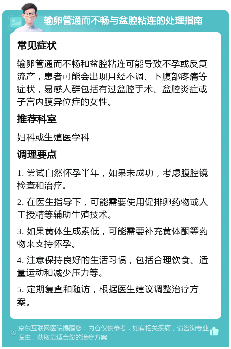 输卵管通而不畅与盆腔粘连的处理指南 常见症状 输卵管通而不畅和盆腔粘连可能导致不孕或反复流产，患者可能会出现月经不调、下腹部疼痛等症状，易感人群包括有过盆腔手术、盆腔炎症或子宫内膜异位症的女性。 推荐科室 妇科或生殖医学科 调理要点 1. 尝试自然怀孕半年，如果未成功，考虑腹腔镜检查和治疗。 2. 在医生指导下，可能需要使用促排卵药物或人工授精等辅助生殖技术。 3. 如果黄体生成素低，可能需要补充黄体酮等药物来支持怀孕。 4. 注意保持良好的生活习惯，包括合理饮食、适量运动和减少压力等。 5. 定期复查和随访，根据医生建议调整治疗方案。