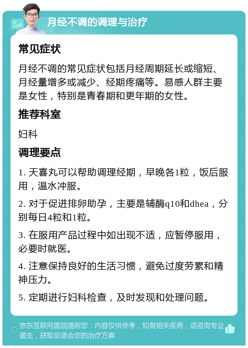 月经不调的调理与治疗 常见症状 月经不调的常见症状包括月经周期延长或缩短、月经量增多或减少、经期疼痛等。易感人群主要是女性，特别是青春期和更年期的女性。 推荐科室 妇科 调理要点 1. 天喜丸可以帮助调理经期，早晚各1粒，饭后服用，温水冲服。 2. 对于促进排卵助孕，主要是辅酶q10和dhea，分别每日4粒和1粒。 3. 在服用产品过程中如出现不适，应暂停服用，必要时就医。 4. 注意保持良好的生活习惯，避免过度劳累和精神压力。 5. 定期进行妇科检查，及时发现和处理问题。