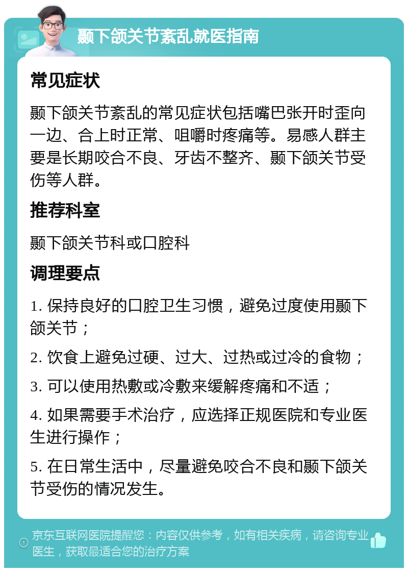 颞下颌关节紊乱就医指南 常见症状 颞下颌关节紊乱的常见症状包括嘴巴张开时歪向一边、合上时正常、咀嚼时疼痛等。易感人群主要是长期咬合不良、牙齿不整齐、颞下颌关节受伤等人群。 推荐科室 颞下颌关节科或口腔科 调理要点 1. 保持良好的口腔卫生习惯，避免过度使用颞下颌关节； 2. 饮食上避免过硬、过大、过热或过冷的食物； 3. 可以使用热敷或冷敷来缓解疼痛和不适； 4. 如果需要手术治疗，应选择正规医院和专业医生进行操作； 5. 在日常生活中，尽量避免咬合不良和颞下颌关节受伤的情况发生。