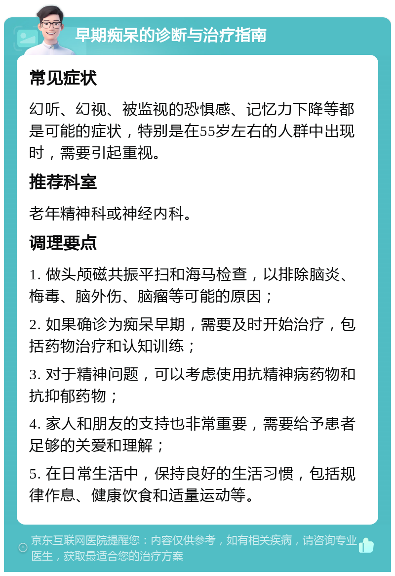 早期痴呆的诊断与治疗指南 常见症状 幻听、幻视、被监视的恐惧感、记忆力下降等都是可能的症状，特别是在55岁左右的人群中出现时，需要引起重视。 推荐科室 老年精神科或神经内科。 调理要点 1. 做头颅磁共振平扫和海马检查，以排除脑炎、梅毒、脑外伤、脑瘤等可能的原因； 2. 如果确诊为痴呆早期，需要及时开始治疗，包括药物治疗和认知训练； 3. 对于精神问题，可以考虑使用抗精神病药物和抗抑郁药物； 4. 家人和朋友的支持也非常重要，需要给予患者足够的关爱和理解； 5. 在日常生活中，保持良好的生活习惯，包括规律作息、健康饮食和适量运动等。