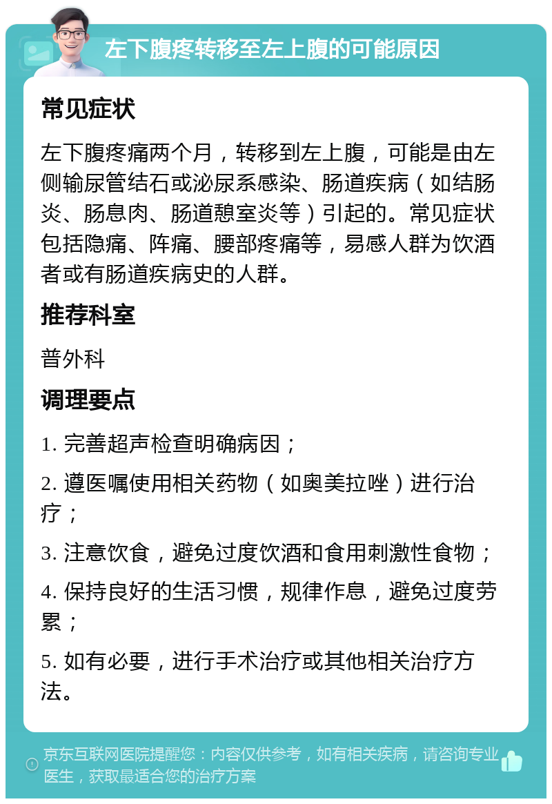 左下腹疼转移至左上腹的可能原因 常见症状 左下腹疼痛两个月，转移到左上腹，可能是由左侧输尿管结石或泌尿系感染、肠道疾病（如结肠炎、肠息肉、肠道憩室炎等）引起的。常见症状包括隐痛、阵痛、腰部疼痛等，易感人群为饮酒者或有肠道疾病史的人群。 推荐科室 普外科 调理要点 1. 完善超声检查明确病因； 2. 遵医嘱使用相关药物（如奥美拉唑）进行治疗； 3. 注意饮食，避免过度饮酒和食用刺激性食物； 4. 保持良好的生活习惯，规律作息，避免过度劳累； 5. 如有必要，进行手术治疗或其他相关治疗方法。