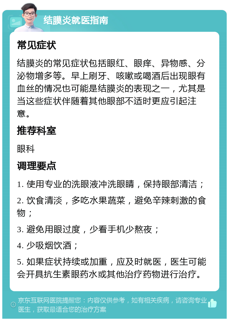 结膜炎就医指南 常见症状 结膜炎的常见症状包括眼红、眼痒、异物感、分泌物增多等。早上刷牙、咳嗽或喝酒后出现眼有血丝的情况也可能是结膜炎的表现之一，尤其是当这些症状伴随着其他眼部不适时更应引起注意。 推荐科室 眼科 调理要点 1. 使用专业的洗眼液冲洗眼睛，保持眼部清洁； 2. 饮食清淡，多吃水果蔬菜，避免辛辣刺激的食物； 3. 避免用眼过度，少看手机少熬夜； 4. 少吸烟饮酒； 5. 如果症状持续或加重，应及时就医，医生可能会开具抗生素眼药水或其他治疗药物进行治疗。