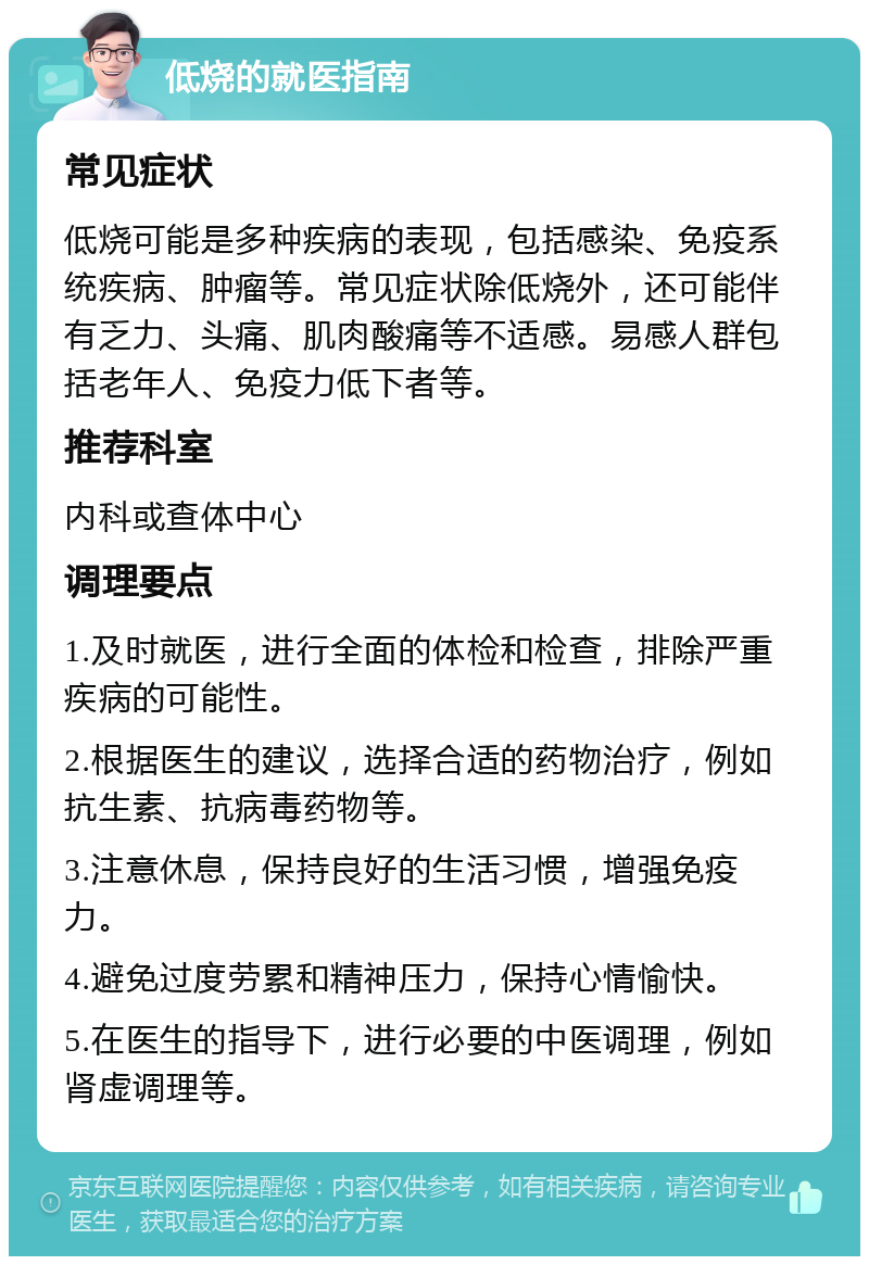 低烧的就医指南 常见症状 低烧可能是多种疾病的表现，包括感染、免疫系统疾病、肿瘤等。常见症状除低烧外，还可能伴有乏力、头痛、肌肉酸痛等不适感。易感人群包括老年人、免疫力低下者等。 推荐科室 内科或查体中心 调理要点 1.及时就医，进行全面的体检和检查，排除严重疾病的可能性。 2.根据医生的建议，选择合适的药物治疗，例如抗生素、抗病毒药物等。 3.注意休息，保持良好的生活习惯，增强免疫力。 4.避免过度劳累和精神压力，保持心情愉快。 5.在医生的指导下，进行必要的中医调理，例如肾虚调理等。