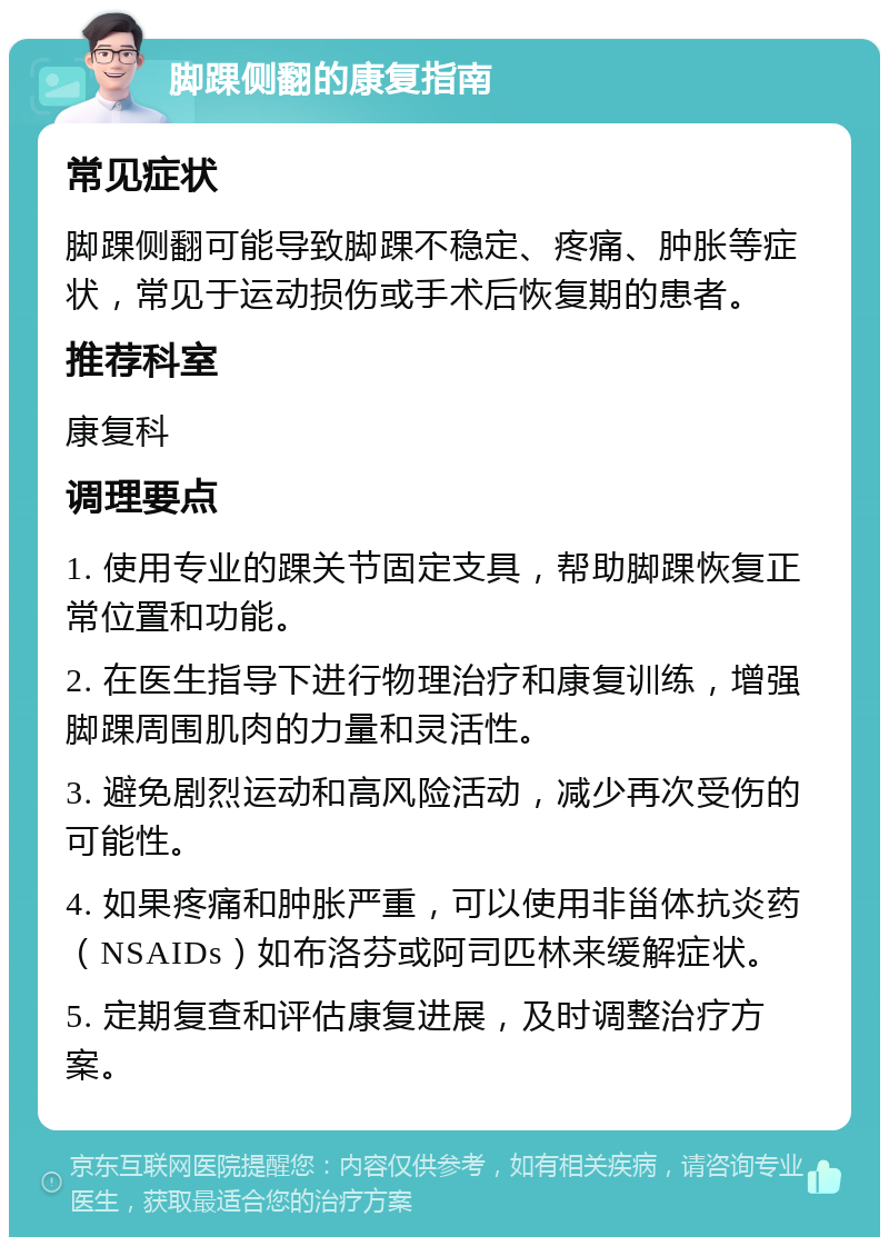 脚踝侧翻的康复指南 常见症状 脚踝侧翻可能导致脚踝不稳定、疼痛、肿胀等症状，常见于运动损伤或手术后恢复期的患者。 推荐科室 康复科 调理要点 1. 使用专业的踝关节固定支具，帮助脚踝恢复正常位置和功能。 2. 在医生指导下进行物理治疗和康复训练，增强脚踝周围肌肉的力量和灵活性。 3. 避免剧烈运动和高风险活动，减少再次受伤的可能性。 4. 如果疼痛和肿胀严重，可以使用非甾体抗炎药（NSAIDs）如布洛芬或阿司匹林来缓解症状。 5. 定期复查和评估康复进展，及时调整治疗方案。