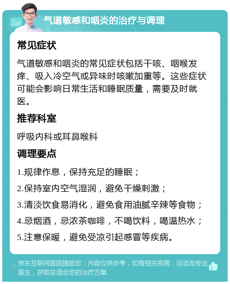 气道敏感和咽炎的治疗与调理 常见症状 气道敏感和咽炎的常见症状包括干咳、咽喉发痒、吸入冷空气或异味时咳嗽加重等。这些症状可能会影响日常生活和睡眠质量，需要及时就医。 推荐科室 呼吸内科或耳鼻喉科 调理要点 1.规律作息，保持充足的睡眠； 2.保持室内空气湿润，避免干燥刺激； 3.清淡饮食易消化，避免食用油腻辛辣等食物； 4.忌烟酒，忌浓茶咖啡，不喝饮料，喝温热水； 5.注意保暖，避免受凉引起感冒等疾病。