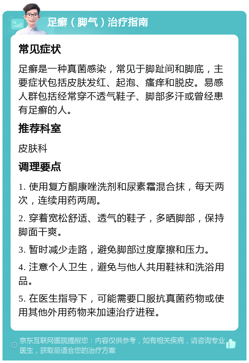 足癣（脚气）治疗指南 常见症状 足癣是一种真菌感染，常见于脚趾间和脚底，主要症状包括皮肤发红、起泡、瘙痒和脱皮。易感人群包括经常穿不透气鞋子、脚部多汗或曾经患有足癣的人。 推荐科室 皮肤科 调理要点 1. 使用复方酮康唑洗剂和尿素霜混合抹，每天两次，连续用药两周。 2. 穿着宽松舒适、透气的鞋子，多晒脚部，保持脚面干爽。 3. 暂时减少走路，避免脚部过度摩擦和压力。 4. 注意个人卫生，避免与他人共用鞋袜和洗浴用品。 5. 在医生指导下，可能需要口服抗真菌药物或使用其他外用药物来加速治疗进程。