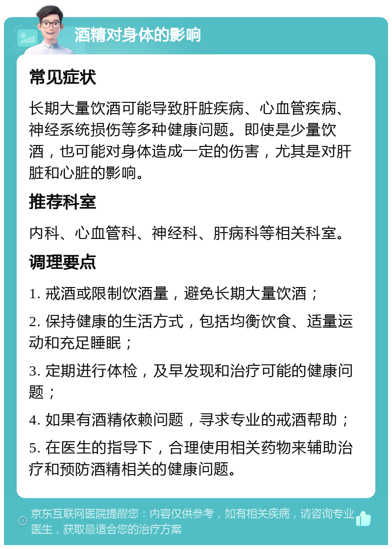 酒精对身体的影响 常见症状 长期大量饮酒可能导致肝脏疾病、心血管疾病、神经系统损伤等多种健康问题。即使是少量饮酒，也可能对身体造成一定的伤害，尤其是对肝脏和心脏的影响。 推荐科室 内科、心血管科、神经科、肝病科等相关科室。 调理要点 1. 戒酒或限制饮酒量，避免长期大量饮酒； 2. 保持健康的生活方式，包括均衡饮食、适量运动和充足睡眠； 3. 定期进行体检，及早发现和治疗可能的健康问题； 4. 如果有酒精依赖问题，寻求专业的戒酒帮助； 5. 在医生的指导下，合理使用相关药物来辅助治疗和预防酒精相关的健康问题。