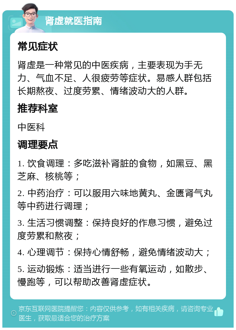 肾虚就医指南 常见症状 肾虚是一种常见的中医疾病，主要表现为手无力、气血不足、人很疲劳等症状。易感人群包括长期熬夜、过度劳累、情绪波动大的人群。 推荐科室 中医科 调理要点 1. 饮食调理：多吃滋补肾脏的食物，如黑豆、黑芝麻、核桃等； 2. 中药治疗：可以服用六味地黄丸、金匮肾气丸等中药进行调理； 3. 生活习惯调整：保持良好的作息习惯，避免过度劳累和熬夜； 4. 心理调节：保持心情舒畅，避免情绪波动大； 5. 运动锻炼：适当进行一些有氧运动，如散步、慢跑等，可以帮助改善肾虚症状。