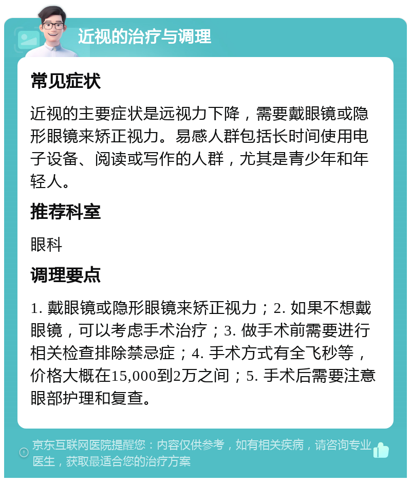 近视的治疗与调理 常见症状 近视的主要症状是远视力下降，需要戴眼镜或隐形眼镜来矫正视力。易感人群包括长时间使用电子设备、阅读或写作的人群，尤其是青少年和年轻人。 推荐科室 眼科 调理要点 1. 戴眼镜或隐形眼镜来矫正视力；2. 如果不想戴眼镜，可以考虑手术治疗；3. 做手术前需要进行相关检查排除禁忌症；4. 手术方式有全飞秒等，价格大概在15,000到2万之间；5. 手术后需要注意眼部护理和复查。